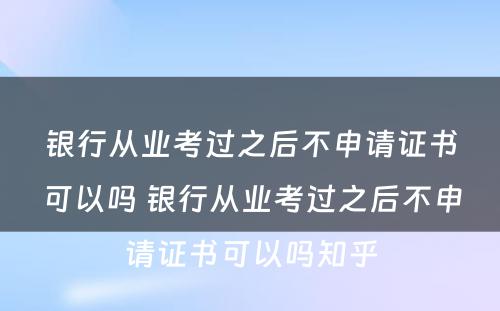 银行从业考过之后不申请证书可以吗 银行从业考过之后不申请证书可以吗知乎
