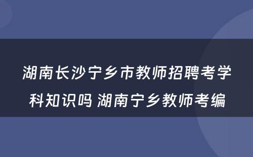 湖南长沙宁乡市教师招聘考学科知识吗 湖南宁乡教师考编