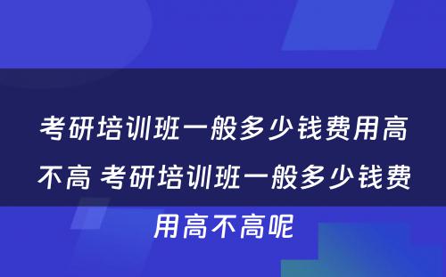 考研培训班一般多少钱费用高不高 考研培训班一般多少钱费用高不高呢