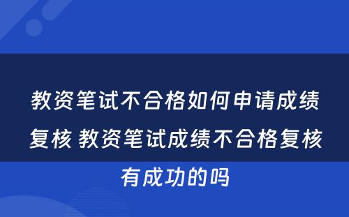 教资笔试不合格如何申请成绩复核 教资笔试成绩不合格复核有成功的吗