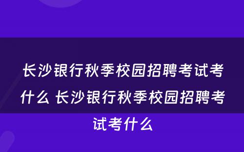 长沙银行秋季校园招聘考试考什么 长沙银行秋季校园招聘考试考什么