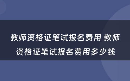 教师资格证笔试报名费用 教师资格证笔试报名费用多少钱