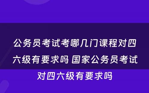 公务员考试考哪几门课程对四六级有要求吗 国家公务员考试对四六级有要求吗