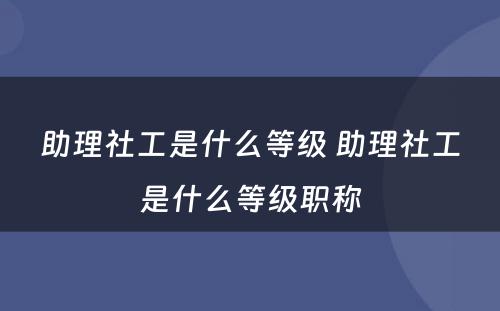 助理社工是什么等级 助理社工是什么等级职称