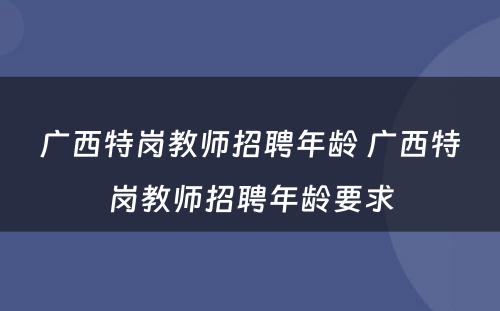 广西特岗教师招聘年龄 广西特岗教师招聘年龄要求