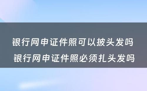 银行网申证件照可以披头发吗 银行网申证件照必须扎头发吗