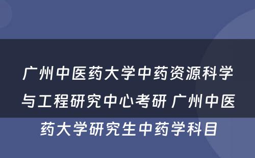 广州中医药大学中药资源科学与工程研究中心考研 广州中医药大学研究生中药学科目