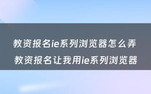教资报名ie系列浏览器怎么弄 教资报名让我用ie系列浏览器