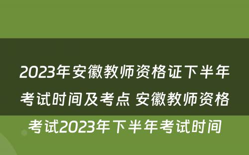 2023年安徽教师资格证下半年考试时间及考点 安徽教师资格考试2023年下半年考试时间