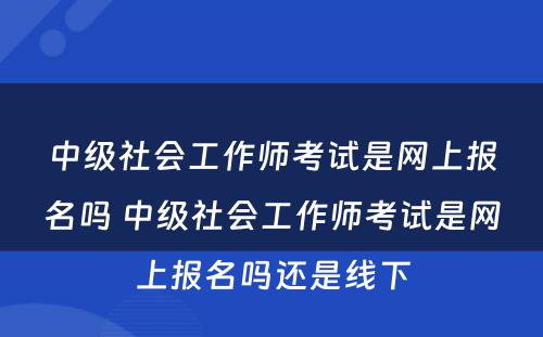 中级社会工作师考试是网上报名吗 中级社会工作师考试是网上报名吗还是线下