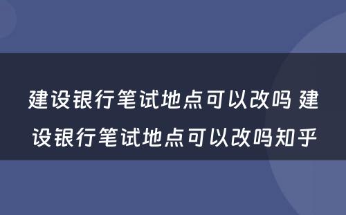 建设银行笔试地点可以改吗 建设银行笔试地点可以改吗知乎