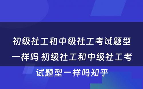 初级社工和中级社工考试题型一样吗 初级社工和中级社工考试题型一样吗知乎