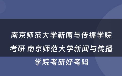 南京师范大学新闻与传播学院考研 南京师范大学新闻与传播学院考研好考吗