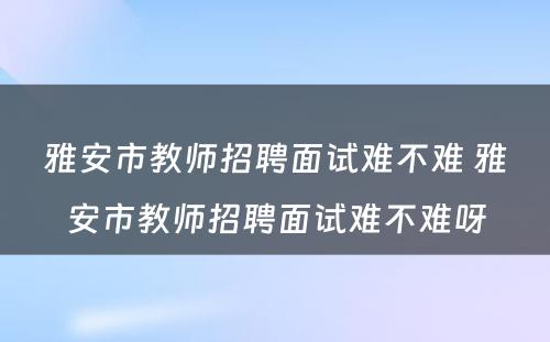 雅安市教师招聘面试难不难 雅安市教师招聘面试难不难呀