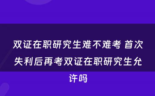 双证在职研究生难不难考 首次失利后再考双证在职研究生允许吗