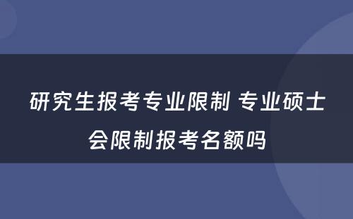 研究生报考专业限制 专业硕士会限制报考名额吗