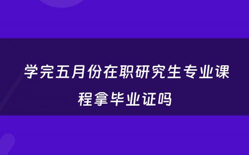  学完五月份在职研究生专业课程拿毕业证吗