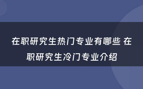 在职研究生热门专业有哪些 在职研究生冷门专业介绍