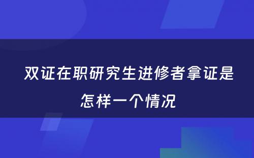  双证在职研究生进修者拿证是怎样一个情况