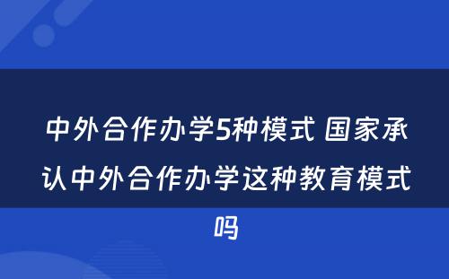 中外合作办学5种模式 国家承认中外合作办学这种教育模式吗