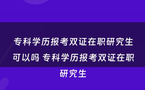 专科学历报考双证在职研究生可以吗 专科学历报考双证在职研究生