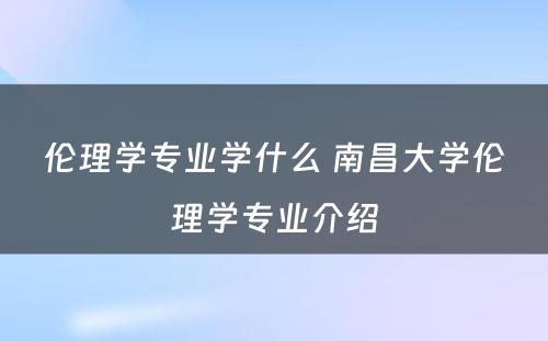 伦理学专业学什么 南昌大学伦理学专业介绍