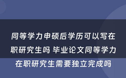 同等学力申硕后学历可以写在职研究生吗 毕业论文同等学力在职研究生需要独立完成吗