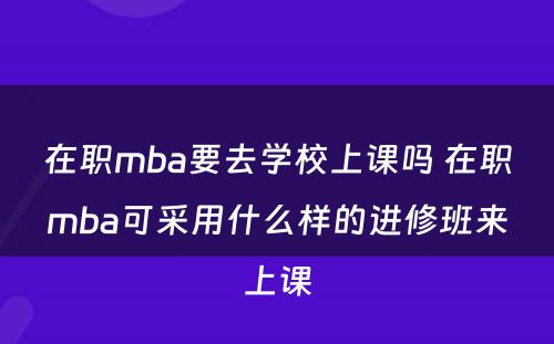 在职mba要去学校上课吗 在职mba可采用什么样的进修班来上课