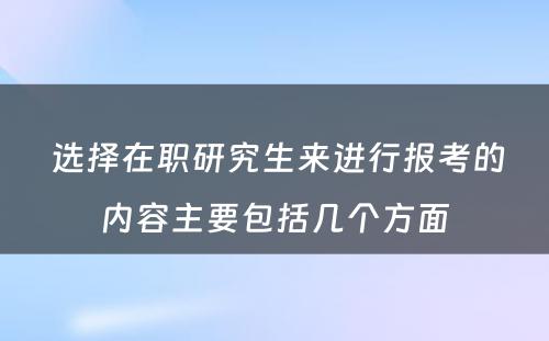  选择在职研究生来进行报考的内容主要包括几个方面