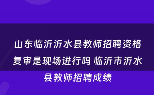 山东临沂沂水县教师招聘资格复审是现场进行吗 临沂市沂水县教师招聘成绩