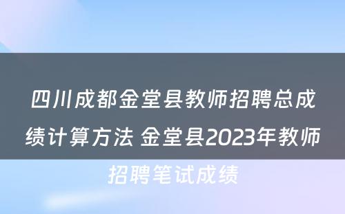 四川成都金堂县教师招聘总成绩计算方法 金堂县2023年教师招聘笔试成绩