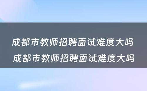 成都市教师招聘面试难度大吗 成都市教师招聘面试难度大吗