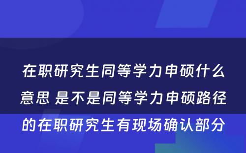 在职研究生同等学力申硕什么意思 是不是同等学力申硕路径的在职研究生有现场确认部分