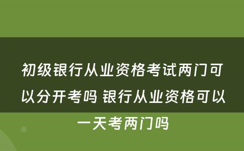 初级银行从业资格考试两门可以分开考吗 银行从业资格可以一天考两门吗