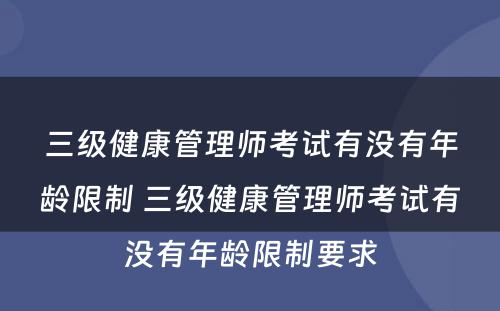 三级健康管理师考试有没有年龄限制 三级健康管理师考试有没有年龄限制要求