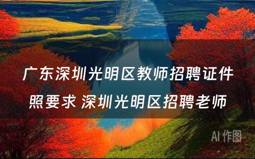 广东深圳光明区教师招聘证件照要求 深圳光明区招聘老师