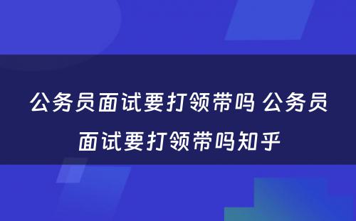 公务员面试要打领带吗 公务员面试要打领带吗知乎