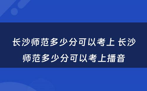 长沙师范多少分可以考上 长沙师范多少分可以考上播音
