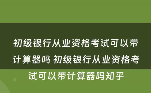 初级银行从业资格考试可以带计算器吗 初级银行从业资格考试可以带计算器吗知乎