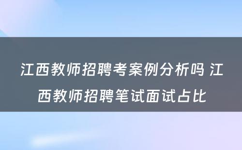 江西教师招聘考案例分析吗 江西教师招聘笔试面试占比