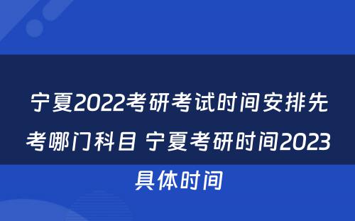 宁夏2022考研考试时间安排先考哪门科目 宁夏考研时间2023具体时间