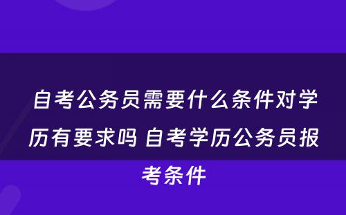 自考公务员需要什么条件对学历有要求吗 自考学历公务员报考条件