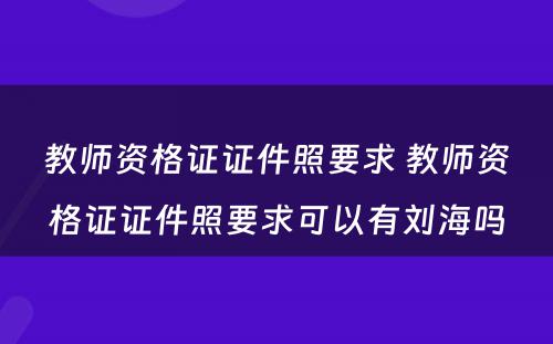 教师资格证证件照要求 教师资格证证件照要求可以有刘海吗