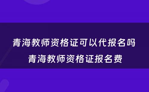 青海教师资格证可以代报名吗 青海教师资格证报名费