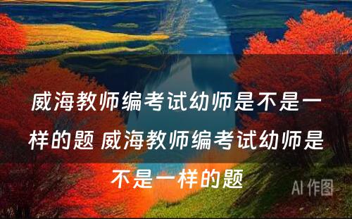威海教师编考试幼师是不是一样的题 威海教师编考试幼师是不是一样的题