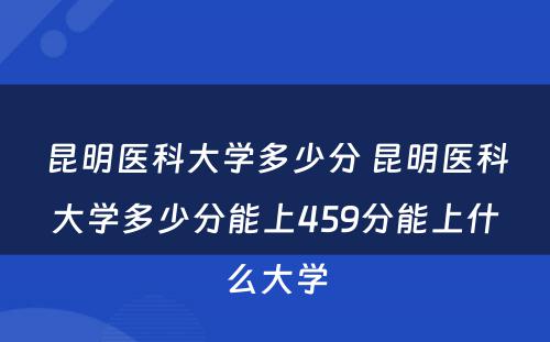 昆明医科大学多少分 昆明医科大学多少分能上459分能上什么大学