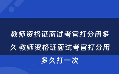 教师资格证面试考官打分用多久 教师资格证面试考官打分用多久打一次
