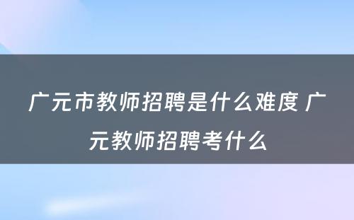 广元市教师招聘是什么难度 广元教师招聘考什么