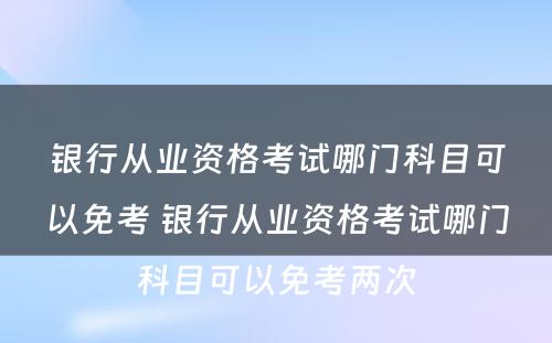 银行从业资格考试哪门科目可以免考 银行从业资格考试哪门科目可以免考两次