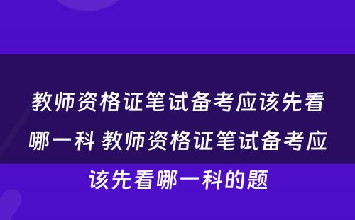 教师资格证笔试备考应该先看哪一科 教师资格证笔试备考应该先看哪一科的题